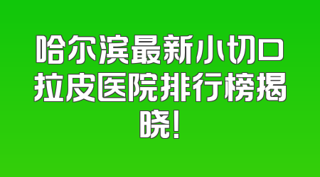 哈尔滨最新小切口拉皮医院排行榜揭晓！