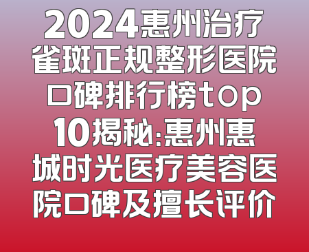 2024惠州治疗雀斑正规整形医院口碑排行榜top10揭秘：惠州惠城时光医疗美容医院口碑及擅长评价