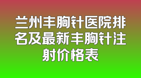兰州丰胸针医院排名及最新丰胸针注射价格表