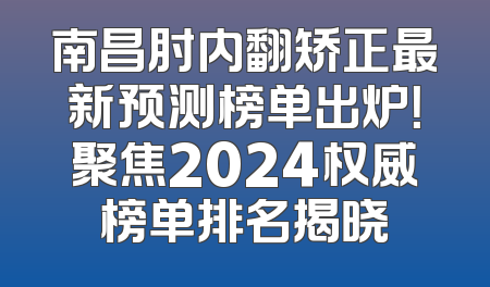 南昌肘内翻矫正最新预测榜单出炉！聚焦2024权威榜单排名揭晓
