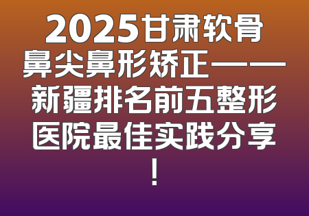 2025甘肃软骨鼻尖鼻形矫正——新疆排名前五整形医院最佳实践分享！