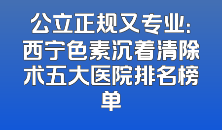 公立正规又专业：西宁色素沉着清除术五大医院排名榜单