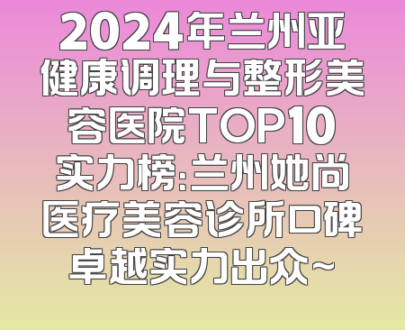 2024年兰州亚健康调理与整形美容医院TOP10实力榜：兰州她尚医疗美容诊所口碑卓越实力出众~