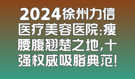 2024徐州力信医疗美容医院：瘦腰腹翘楚之地，十强权威吸脂典范！