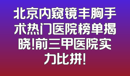 北京内窥镜丰胸手术热门医院榜单揭晓！前三甲医院实力比拼！