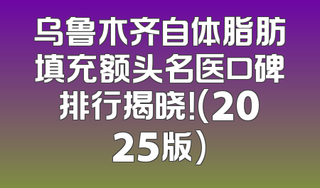 乌鲁木齐自体脂肪填充额头名医口碑排行揭晓！(2025版)