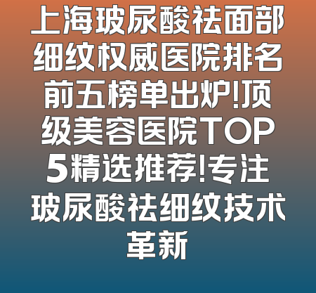 上海玻尿酸祛面部细纹权威医院排名前五榜单出炉！顶级美容医院TOP5精选推荐！专注玻尿酸祛细纹技术革新