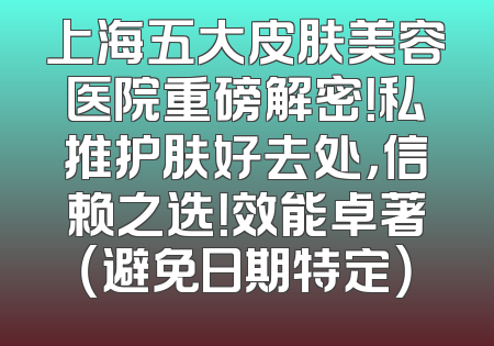 上海五大皮肤美容医院重磅解密！私推护肤好去处，信赖之选！效能卓著（避免日期特定）