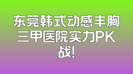东莞韩式动感丰胸三甲医院实力PK战！