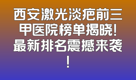 西安激光淡疤前三甲医院榜单揭晓！最新排名震撼来袭！