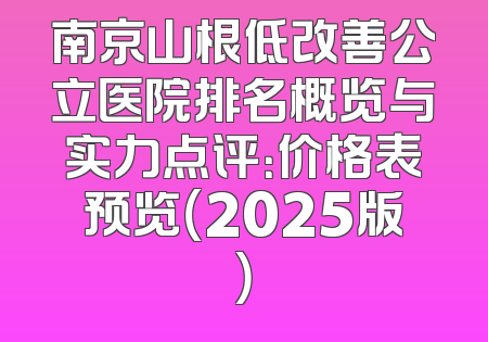 南京山根低改善公立医院排名概览与实力点评：价格表预览（2025版）