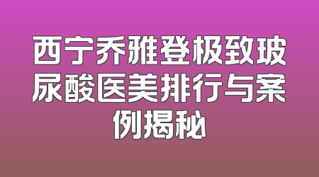 西宁乔雅登极致玻尿酸医美排行与案例揭秘