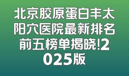 北京胶原蛋白丰太阳穴医院最新排名前五榜单揭晓！2025版
