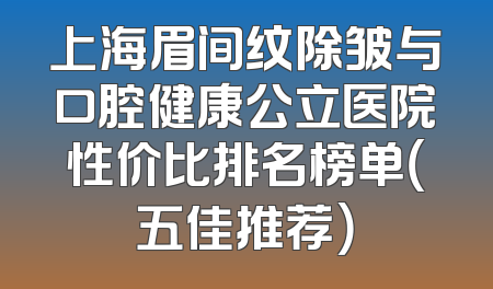 上海眉间纹除皱与口腔健康公立医院性价比排名榜单（五佳推荐）