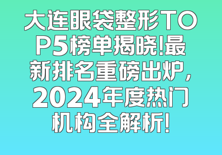 大连眼袋整形TOP5榜单揭晓！最新排名重磅出炉，2024年度热门机构全解析！