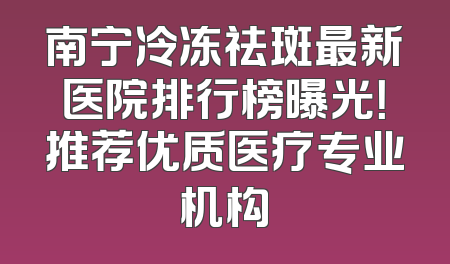 南宁冷冻祛斑最新医院排行榜曝光！推荐优质医疗专业机构