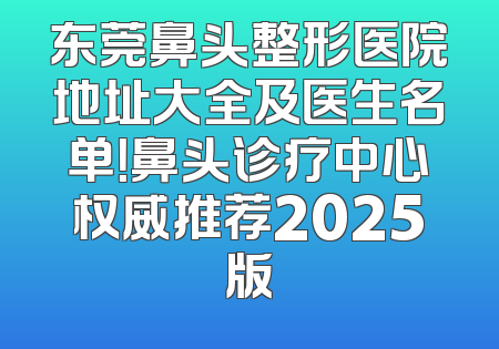 东莞鼻头整形医院地址大全及医生名单！鼻头诊疗中心权威推荐2025版