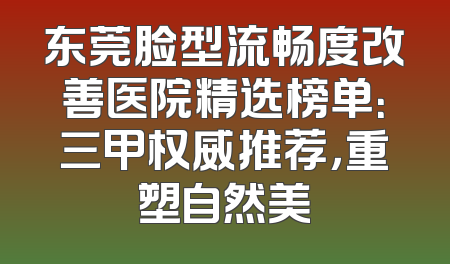 东莞脸型流畅度改善医院精选榜单：三甲权威推荐，重塑自然美