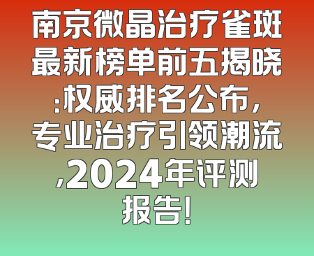 南京微晶治疗雀斑最新榜单前五揭晓：权威排名公布，专业治疗引领潮流，2024年评测报告！