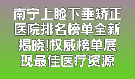 南宁上睑下垂矫正医院排名榜单全新揭晓！权威榜单展现最佳医疗资源