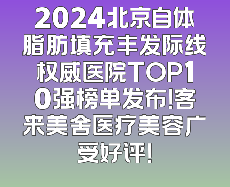 2024北京自体脂肪填充丰发际线权威医院TOP10强榜单发布！客来美舍医疗美容广受好评！