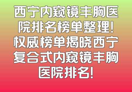 西宁内窥镜丰胸医院排名榜单整理！权威榜单揭晓西宁复合式内窥镜丰胸医院排名！