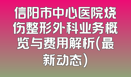 信阳市中心医院烧伤整形外科业务概览与费用解析（最新动态）