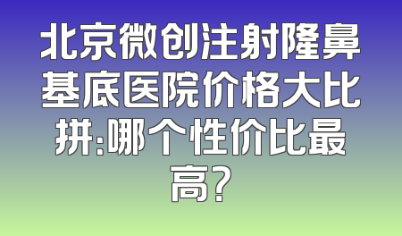 北京微创注射隆鼻基底医院价格大比拼：哪个性价比最高？