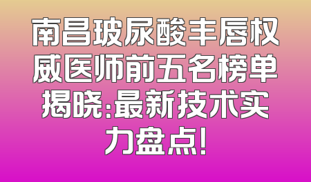 南昌玻尿酸丰唇权威医师前五名榜单揭晓：最新技术实力盘点！