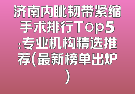 济南内眦韧带紧缩手术排行Top5：专业机构精选推荐（最新榜单出炉）