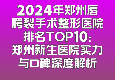 2024年郑州唇腭裂手术整形医院排名TOP10：郑州新生医院实力与口碑深度解析