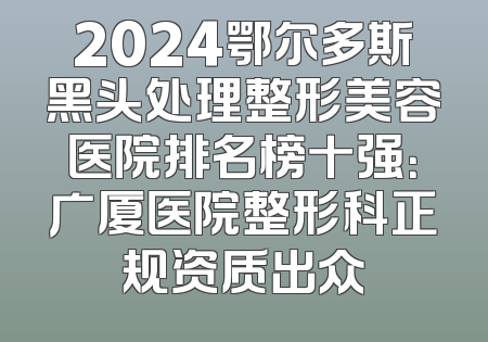 2024鄂尔多斯黑头处理整形美容医院排名榜十强：广厦医院整形科正规资质出众