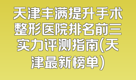 天津丰满提升手术整形医院排名前三实力评测指南（天津最新榜单）