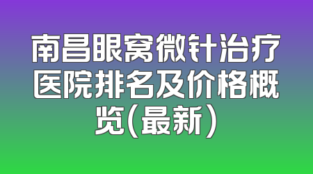 南昌眼窝微针治疗医院排名及价格概览（最新）