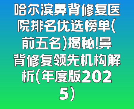 哈尔滨鼻背修复医院排名优选榜单（前五名）揭秘！鼻背修复领先机构解析（年度版2025）