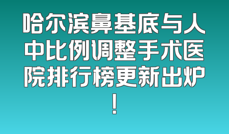 哈尔滨鼻基底与人中比例调整手术医院排行榜更新出炉！