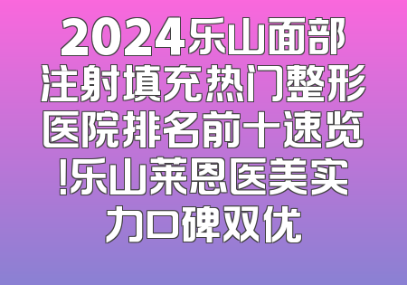 2024乐山面部注射填充热门整形医院排名前十速览！乐山莱恩医美实力口碑双优