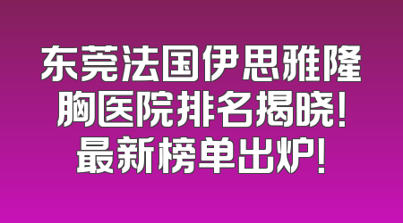 东莞法国伊思雅隆胸医院排名揭晓！最新榜单出炉！