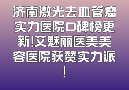 济南激光去血管瘤实力医院口碑榜更新！艾魅丽医美美容医院获赞实力派！