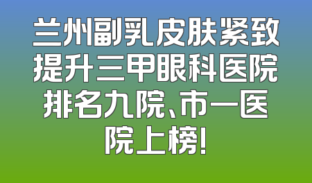 兰州副乳皮肤紧致提升三甲眼科医院排名九院、市一医院上榜!