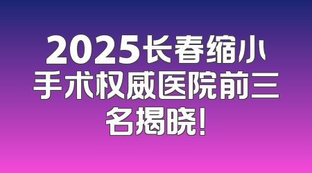 2025长春缩小手术权威医院前三名揭晓！