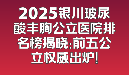 2025银川玻尿酸丰胸公立医院排名榜揭晓：前五公立权威出炉！