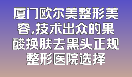 厦门欧尔美整形美容，技术出众的果酸换肤去黑头正规整形医院选择