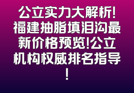 公立实力大解析！福建抽脂填泪沟最新价格预览！公立机构权威排名指导！