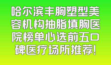 哈尔滨丰胸塑型美容机构抽脂填胸医院榜单心选前五口碑医疗场所推荐！