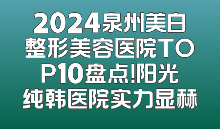 2024泉州美白整形美容医院TOP10盘点！阳光纯韩医院实力显赫