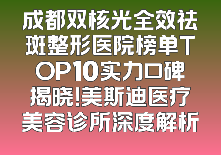 成都双核光全效祛斑整形医院榜单TOP10实力口碑揭晓！美斯迪医疗美容诊所深度解析