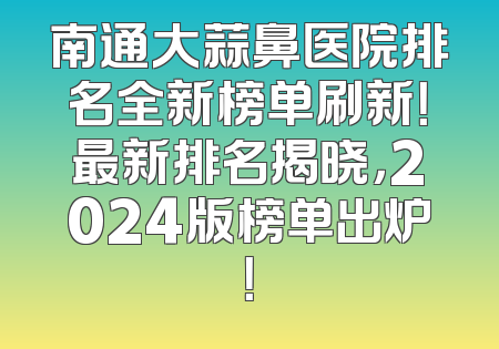 南通大蒜鼻医院排名全新榜单刷新！最新排名揭晓，2024版榜单出炉！