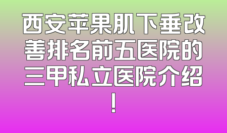 西安苹果肌下垂改善排名前五医院的三甲私立医院介绍!
