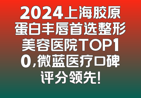 2024上海胶原蛋白丰唇首选整形美容医院TOP10，微蓝医疗口碑评分领先！
